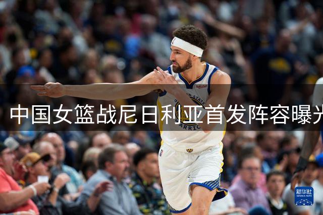 中国女篮战尼日利亚首发阵容曝光 十名主力名单引关注