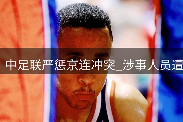 中足联严惩京连冲突 涉事人员遭重罚俱乐部挨批