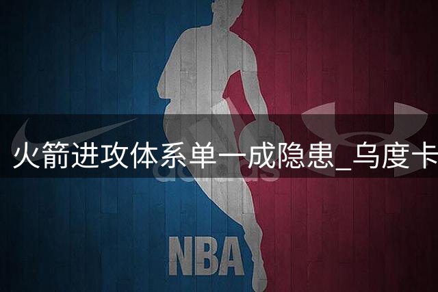 火箭进攻体系单一成隐患 乌度卡战术调整迫在眉睫