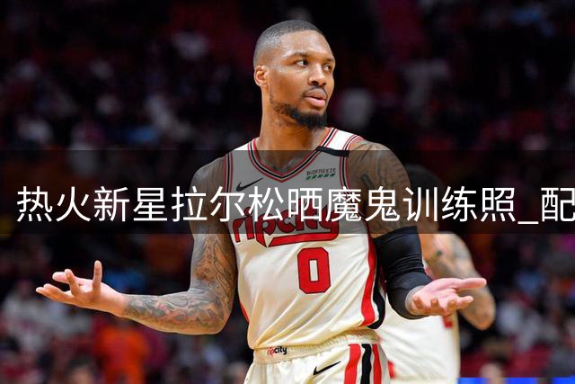热火新星拉尔松晒魔鬼训练照 配文"工作即度假"引热议