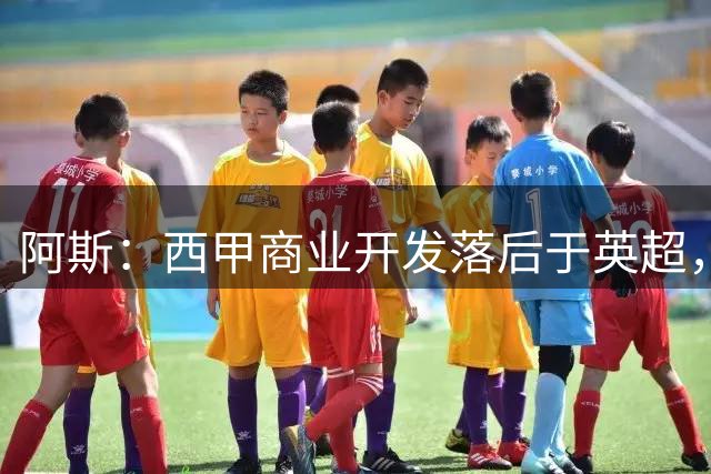 阿斯：西甲商业开发落后于英超，但竞技实力和青训底蕴仍在