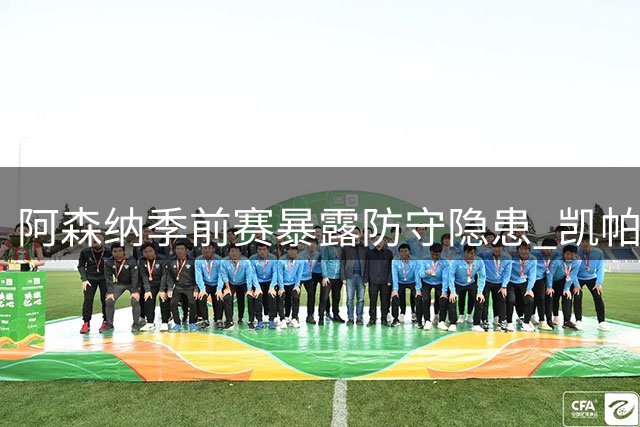 阿森纳季前赛暴露防守隐患 凯帕连续失误恐遭清洗